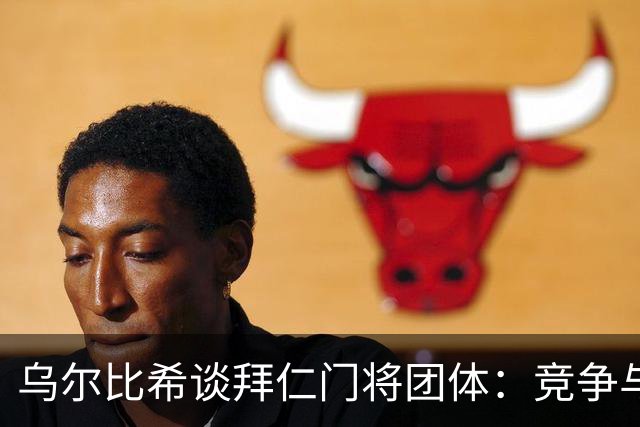 乌尔比希谈拜仁门将团体：竞争与友谊并存，凝聚力持续增强